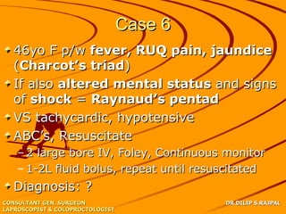 Case 6
   46yo F p/w fever, RUQ pain, jaundice
   (Charcot’s triad)
   If also altered mental status and signs
   of shock = Raynaud’s pentad
   VS tachycardic, hypotensive
   ABC’s, Resuscitate
   – 2 large bore IV, Foley, Continuous monitor
   – 1-2L fluid bolus, repeat until resuscitated
   Diagnosis: ?
CONSULTANT GEN. SURGEON                    DR DILIP S.RAJPAL
LAPROSCOPIST & COLOPROCTOLOGIST
 