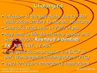 Cholangitis
   Infection of the bile ducts due to CBD
   obstruction 2ndary to stones, strictures
   Charcot’s triad seen in 70% of pts
   May lead to life-threatening sepsis and
   septic shock (Raynaud’s pentad)
   Tx: NPO, IVF, IV Abx
   Emergent decompression via ERCP or
   perc transhepatic cholangiogram (PTC)
   Used to require emergency laparotomy
CONSULTANT GEN. SURGEON                 DR DILIP S.RAJPAL
LAPROSCOPIST & COLOPROCTOLOGIST
 