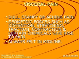 VISCERAL PAIN

       DULL, CRAMPY OR ACHING PAIN.
       GEOMETRIC FORCES SUCH AS
       DISTENTION, STRETCHING,
       TRACTION, CONTRACTION &
       CERTAIN CHEMICALS GIVE RISE
       TO PAIN.
       ALWAYS FELT IN MIDLINE.


CONSULTANT GEN. SURGEON                DR DILIP S.RAJPAL
LAPROSCOPIST & COLOPROCTOLOGIST
 