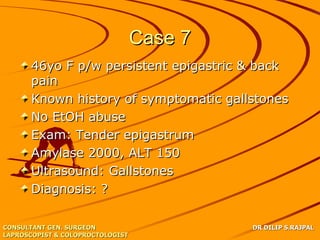 Case 7
      46yo F p/w persistent epigastric & back
      pain
      Known history of symptomatic gallstones
      No EtOH abuse
      Exam: Tender epigastrum
      Amylase 2000, ALT 150
      Ultrasound: Gallstones
      Diagnosis: ?

CONSULTANT GEN. SURGEON                    DR DILIP S.RAJPAL
LAPROSCOPIST & COLOPROCTOLOGIST
 