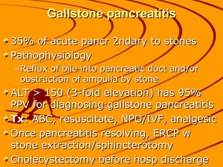 Gallstone pancreatitis

35% of acute pancr 2ndary to stones
Pathophysiology
– Reflux of bile into pancreatic duct and/or
  obstruction of ampulla by stone
ALT > 150 (3-fold elevation) has 95%
PPV for diagnosing gallstone pancreatitis
Tx: ABC, resuscitate, NPO/IVF, analgesic
Once pancreatitis resolving, ERCP w
stone extraction/sphincterotomy
Cholecystectomy before hosp discharge
 