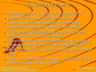 Take Home Points
    As always, ABC & Resuscitate before Dx
    Understanding the definitions is key
    Is this acute cholecystitis? (fever, WBC,
    tender on exam with positive Murphy’s)
    Or simply cholelithiasis vs ongoing chronic
    cholecystitis? (no fever/WBC)
    Is patient sick or toxic-appearing, to suspect
    empyema, gangrene or even perforation?
    Elicit h/o jaundice, acholic stools, tea-colored
    urine
    Rule out cholangitis, because this will kill the
    patient unless dx & tx early
CONSULTANT GEN. SURGEON                   DR DILIP S.RAJPAL
LAPROSCOPIST & COLOPROCTOLOGIST
 