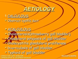 AETIOLOGY
   1 CALCULOUS
     Obstruct cystic duct

      ACALCULOUS
      Cholesterosis(strawberry gall bladder)
      Cholesterol polyposis of gall bladder
      Cholecystitis glandularis proliferans
      Diverticulosis of gall bladder
      Typhoid of gall bladder
CONSULTANT GEN. SURGEON               DR DILIP S.RAJPAL
LAPROSCOPIST & COLOPROCTOLOGIST
 
