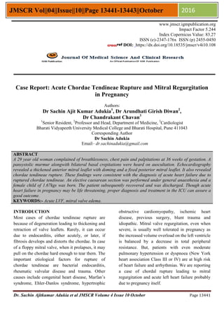 Dr. Sachin Ajitkumar Adukia et al JMSCR Volume 4 Issue 10 October Page 13441
JMSCR Vol||04||Issue||10||Page 13441-13443||October 2016
Case Report: Acute Chordae Tendineae Rupture and Mitral Regurgitation
in Pregnancy
Authors:
Dr Sachin Ajit Kumar Adukia1
, Dr Arundhati Girish Diwan2
,
Dr Chandrakant Chavan3
1
Senior Resident, 2
Professor and Head, Department of Medicine, 3
Cardiologist
Bharati Vidyapeeth University Medical College and Bharati Hospital, Pune 411043
Corresponding Author
Dr Sachin Adukia
Email– dr.sachinadukia@gmail.com
ABSTRACT
A 29 year old woman complained of breathlessness, chest pain and palpitations at 36 weeks of gestation. A
pansystolic murmur alongwith bilateral basal crepitations were heard on auscultation. Echocardiography
revealed a thickened anterior mitral leaflet with doming and a fixed posterior mitral leaflet. It also revealed
chordae tendineae rupture. These findings were consistent with the diagnosis of acute heart failure due to
ruptured chordae tendineae. An elective caesarean section was performed under general anaesthesia and a
female child of 1.67kgs was born. The patient subsequently recovered and was discharged. Though acute
heart failure in pregnancy may be life threatening, proper diagnosis and treatment in the ICU can assure a
good outcome.
KEYWORDS:- Acute LVF, mitral valve edema.
INTRODUCTION
Most cases of chordae tendineae rupture are
because of degeneration leading to thickening and
retraction of valve leaflets. Rarely, it can occur
due to endocarditis, either acutely, or later, if
fibrosis develops and distorts the chordae. In case
of a floppy mitral valve, when it prolapses, it may
pull on the chordae hard enough to tear them. The
important etiological factors for rupture of
chordae tendineae are bacterial endocarditis,
rheumatic valvular disease and trauma. Other
causes include congenital heart disease, Marfan’s
syndrome, Ehler-Danlos syndrome, hypertrophic
obstructive cardiomyopathy, ischemic heart
disease, previous surgery, blunt trauma and
idiopathic. Mitral valve regurgitation, even when
severe, is usually well tolerated in pregnancy as
the increased volume overload on the left ventricle
is balanced by a decrease in total peripheral
resistance. But, patients with even moderate
pulmonary hypertension or dyspnoea (New York
heart association Class III or IV) are at high risk
of heart failure and arrhythmias. We are reporting
a case of chordal rupture leading to mitral
regurgitation and acute left heart failure probably
due to pregnancy itself.
www.jmscr.igmpublication.org
Impact Factor 5.244
Index Copernicus Value: 83.27
ISSN (e)-2347-176x ISSN (p) 2455-0450
DOI: https://dx.doi.org/10.18535/jmscr/v4i10.108
 