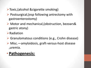 Toxic,(alcohol &cigarette smoking)
 Postsurgical,(esp following antrectomy with
 gastroenterostomy)
 Motor and mechanical,(obstruction, bezoars&
 gastric atony)
Radiation
 Granulomatous conditions (e.g., Crohn disease)
 Misc.—amyloidosis, graft-versus-host disease
 ,uremia.
• Pathogenesis:
 