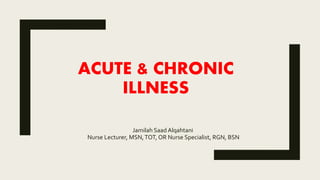 ACUTE & CHRONIC
ILLNESS
Jamilah Saad Alqahtani
Nurse Lecturer, MSN,TOT, OR Nurse Specialist, RGN, BSN
 