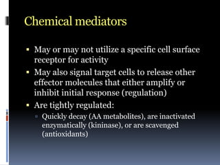 Chemical mediators
 May or may not utilize a specific cell surface
receptor for activity
 May also signal target cells to release other
effector molecules that either amplify or
inhibit initial response (regulation)
 Are tightly regulated:
 Quickly decay (AA metabolites), are inactivated
enzymatically (kininase), or are scavenged
(antioxidants)
 