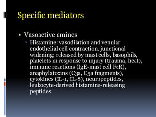 Specific mediators
 Vasoactive amines
 Histamine: vasodilation and venular
endothelial cell contraction, junctional
widening; released by mast cells, basophils,
platelets in response to injury (trauma, heat),
immune reactions (IgE-mast cell FcR),
anaphylatoxins (C3a, C5a fragments),
cytokines (IL-1, IL-8), neuropeptides,
leukocyte-derived histamine-releasing
peptides
 