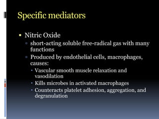 Specific mediators
 Nitric Oxide
 short-acting soluble free-radical gas with many
functions
 Produced by endothelial cells, macrophages,
causes:
 Vascular smooth muscle relaxation and
vasodilation
 Kills microbes in activated macrophages
 Counteracts platelet adhesion, aggregation, and
degranulation
 