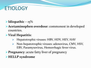 ETIOLOGY
Idiopathic – 15%
Acetaminophen overdose: commonest in developed
countries.
Viral Hepatitis:
 Hepatotrophic viruses: HBV, HDV, HEV, HAV
 Non-hepatotrophic viruses: adenovirus, CMV, HSV,
EBV, Paramyxovirus, Hemorrhagic fever virus.
Pregnancy: acute fatty liver of pregnancy
HELLP syndrome
 