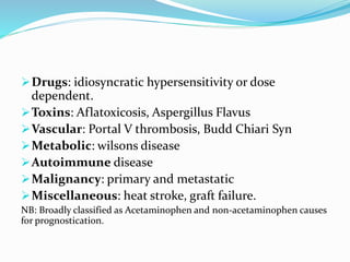 Drugs: idiosyncratic hypersensitivity or dose
dependent.
Toxins: Aflatoxicosis, Aspergillus Flavus
Vascular: Portal V thrombosis, Budd Chiari Syn
Metabolic: wilsons disease
Autoimmune disease
Malignancy: primary and metastatic
Miscellaneous: heat stroke, graft failure.
NB: Broadly classified as Acetaminophen and non-acetaminophen causes
for prognostication.
 