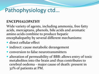 Pathophysiology ctd…
ENCEPHALOPATHY
Wide variety of agents, including ammonia, free fatty
acids, mercaptans, phenols, bile acids and aromatic
amino acids combine to produce hepatic
encephalopathy by several different mechanisms:
 direct cellular effect
 indirect: cause metabolic derangement
 conversion to false neurotransmitters
 alteration of permeability of BBB: allows entry of toxic
metabolites into the brain and thus contributes to
cerebral oedema - major cause of death: present in
32% of patients at PM.
 