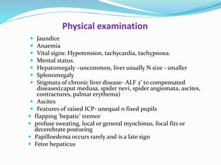 Physical examination
 Jaundice
 Anaemia
 Vital signs: Hypotension, tachycardia, tachypnoea.
 Mental status.
 Hepatomegaly –uncommon, liver usually N size - smaller
 Splenomegaly
 Stigmata of chronic liver disease- ALF 2’ to compensated
diseases(caput medusa, spider nevi, spider angiomata, ascites,
contractures, palmar erythema)
 Ascites
 Features of raised ICP- unequal n fixed pupils
 flapping 'hepatic' tremor
 profuse sweating, local or general myoclonus, focal fits or
decerebrate posturing
 Papilloedema occurs rarely and is a late sign
 Fetor hepaticus
 