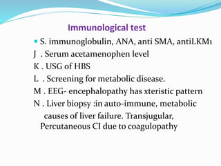 Immunological test
 S. immunoglobulin, ANA, anti SMA, antiLKM1
J . Serum acetamenophen level
K . USG of HBS
L . Screening for metabolic disease.
M . EEG- encephalopathy has xteristic pattern
N . Liver biopsy :in auto-immune, metabolic
causes of liver failure. Transjugular,
Percutaneous CI due to coagulopathy
 