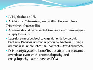  IV H2 blocker or PPI.
 Antibiotics: Cefuroxime, amoxicillin, fluconazole or
Cefotaxime+ flucoxacillin
 Anaemia should be corrected to ensure maximum oxygen
supply to tissue.
 Lactulose-metabolized to organic acids by colonic
bacteria.Reduces ammonia prodn by bacteria & traps
ammonia in acidic intestinal contents. Avoid diarrhea!
 IV N-acetylcysteine benefits pts after paracetamol
overdose even with encephalopathy and
coagulopathy- same dose as PCM
 