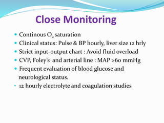 Close Monitoring
 Continous O2 saturation
 Clinical status: Pulse & BP hourly, liver size 12 hrly
 Strict input-output chart : Avoid fluid overload
 CVP, Foley’s and arterial line : MAP >60 mmHg
 Frequent evaluation of blood glucose and
neurological status.
• 12 hourly electrolyte and coagulation studies
 