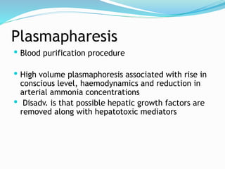 Plasmapharesis
 Blood purification procedure
 High volume plasmaphoresis associated with rise in
conscious level, haemodynamics and reduction in
arterial ammonia concentrations
 Disadv. is that possible hepatic growth factors are
removed along with hepatotoxic mediators
 