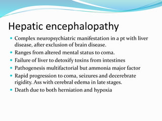 Hepatic encephalopathy
 Complex neuropsychiatric manifestation in a pt with liver
disease, after exclusion of brain disease.
 Ranges from altered mental status to coma.
 Failure of liver to detoxify toxins from intestines
 Pathogenesis multifactorial but ammonia major factor
 Rapid progression to coma, seizures and decerebrate
rigidity. Ass with cerebral edema in late stages.
 Death due to both herniation and hypoxia
 