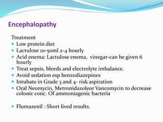 Encephalopathy
Treatment
 Low protein diet
 Lactulose 10-50ml 2-4 hourly
 Acid enema: Lactulose enema, vinegar-can be given 6
hourly
 Treat sepsis, bleeds and electrolyte imbalance.
 Avoid sedation esp benzodiazepines
 Intubate in Grade 3 and 4- risk aspiration
 Oral Neomycin, Metronidazoleor Vancomycin to decrease
colonic conc. Of ammoniagenic bacteria
 Flumazenil : Short lived results.
 