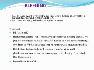 BLEEDING
 Due to inability of liver to synthesize the clotting factors, abnormality in
platelet structure and function, mild DIC
 Pts have a tendency to bleed at venupuncture sites
Treatment
 Inj. Vitamin K
 Fresh frozen plasma (FFP)- necessary if spontaneous bleeding occurs ( 5%
pts). Prophylactic use not assocd with reduction in morbidity or mortality.
Avoidance of FFP has advantage that PT remains valid prognostic marker.
 Platelet transfusion –Indicated in severe thrombocytopenia;If
platelet<10000/mm3 or platelet count<50000 with bleeding. Fresh whole
blood transfusion.
 Recombinant factor VII.
 