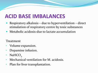 ACID BASE IMBALANCES
 Respiratory alkalosis – due to hyperventilation – direct
stimulation of respiratory centre by toxic substances
 Metabolic acidosis-due to lactate accumulation
Treatment
• Volume expansion.
• Dopamine infusion.
• NaHCO3.
• Mechanical ventilation for M. acidosis.
• Plan for liver transplantation.
 