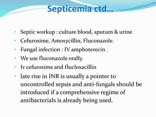 Septicemia ctd…
• Septic workup : culture blood, sputum & urine
• Cefuroxime, Amoxycillin, Fluconazole.
• Fungal infection : IV amphoterecin .
• We use fluconazole orally.
• Iv cefuroxime and flucloxacillin
• late rise in INR is usually a pointer to
uncontrolled sepsis and anti-fungals should be
introduced if a comprehensive regime of
antibacterials is already being used.
 