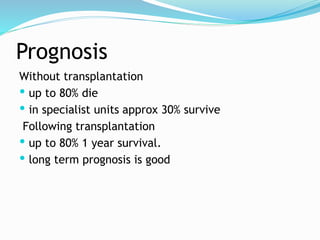 Prognosis
Without transplantation
 up to 80% die
 in specialist units approx 30% survive
Following transplantation
 up to 80% 1 year survival.
 long term prognosis is good
 