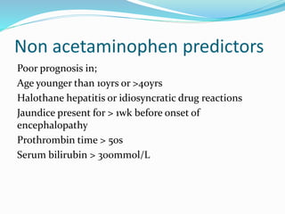 Non acetaminophen predictors
Poor prognosis in;
Age younger than 10yrs or >40yrs
Halothane hepatitis or idiosyncratic drug reactions
Jaundice present for > 1wk before onset of
encephalopathy
Prothrombin time > 50s
Serum bilirubin > 300mmol/L
 