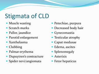 Stigmata of CLD
 Muscle wasting
 Scratch marks
 Pallor, jaundice
 Parotid enlargement
 Xanthelasma
 Clubbing
 Palmar erythema
 Dupuytren’s contracture
 Spider nevi/angiomata
 Petechiae, purpura
 Decreased body hair
 Gynecomastia
 Testicular atrophy
 Caput medusae
 Edema, ascites
 Splenomegaly
 Asterixis
 Fetor hepaticus
 