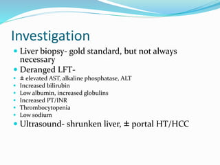Investigation
 Liver biopsy- gold standard, but not always
necessary
 Deranged LFT-
 ± elevated AST, alkaline phosphatase, ALT
 Increased bilirubin
 Low albumin, increased globulins
 Increased PT/INR
 Thrombocytopenia
 Low sodium
 Ultrasound- shrunken liver, ± portal HT/HCC
 