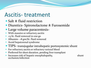 Ascitis- treatment
 Salt ± fluid restriction
 Diuretics- Spironolactone ± Furosemide
 Large volume paracentesis-
 With massive or refractory ascitis
 >5 lit. fluid removed in one go
 Albumin- ~8 gm/lit. fluid removed
 Avoid hepatorenal syndrome
 TIPS- transjugular intrahepatic portosystemic shunt
 For refractory ascitis or refractory variceal bleed
 Preferred for short duration, pending liver transplant
 Increases risk of hepatic encephalopathy, shunt
occlusion/infection
 