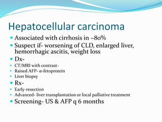 Hepatocellular carcinoma
 Associated with cirrhosis in ~80%
 Suspect if- worsening of CLD, enlarged liver,
hemorrhagic ascitis, weight loss
 Dx-
 CT/MRI with contrast-
 Raised AFP- α-fetoprotein
 Liver biopsy
 Rx-
 Early-resection
 Advanced- liver transplantation or local palliative treatment
 Screening- US & AFP q 6 months
 