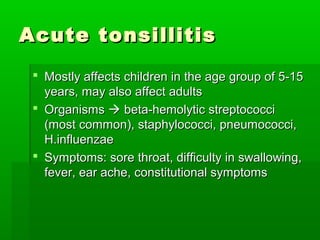 Acute tonsillitisAcute tonsillitis
 Mostly affects children in the age group of 5-15Mostly affects children in the age group of 5-15
years, may also affect adultsyears, may also affect adults
 OrganismsOrganisms  beta-hemolytic streptococcibeta-hemolytic streptococci
(most common), staphylococci, pneumococci,(most common), staphylococci, pneumococci,
H.influenzaeH.influenzae
 Symptoms: sore throat, difficulty in swallowing,Symptoms: sore throat, difficulty in swallowing,
fever, ear ache, constitutional symptomsfever, ear ache, constitutional symptoms
 