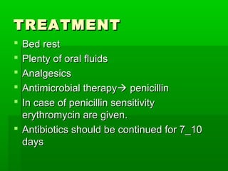 TREATMENTTREATMENT
 Bed restBed rest
 Plenty of oral fluidsPlenty of oral fluids
 AnalgesicsAnalgesics
 Antimicrobial therapyAntimicrobial therapy penicillinpenicillin
 In case of penicillin sensitivityIn case of penicillin sensitivity
erythromycin are given.erythromycin are given.
 Antibiotics should be continued for 7_10Antibiotics should be continued for 7_10
daysdays
 