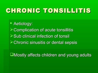CHRONIC TONSILLITISCHRONIC TONSILLITIS
 Aetiology:Aetiology:
Complication of acute tonsillitisComplication of acute tonsillitis
Sub clinical infection of tonsilSub clinical infection of tonsil
Chronic sinusitis or dental sepsisChronic sinusitis or dental sepsis
Mostly affects children and young adultsMostly affects children and young adults
 