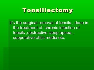 TonsillectomyTonsillectomy
It’s the surgical removal of tonsils , done inIt’s the surgical removal of tonsils , done in
the treatment of chronic infection ofthe treatment of chronic infection of
tonsils ,obstructive sleep apnea ,tonsils ,obstructive sleep apnea ,
supporative ottits media etc.supporative ottits media etc.
 