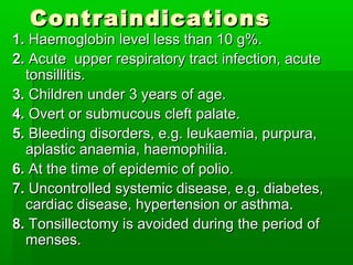 ContraindicationsContraindications
1.1. Haemoglobin level less than 10 g%.Haemoglobin level less than 10 g%.
2.2. Acute upper respiratory tract infection, acuteAcute upper respiratory tract infection, acute
tonsillitis.tonsillitis.
3.3. Children under 3 years of age.Children under 3 years of age.
4.4. Overt or submucous cleft palate.Overt or submucous cleft palate.
5.5. Bleeding disorders, e.g. leukaemia, purpura,Bleeding disorders, e.g. leukaemia, purpura,
aplastic anaemia, haemophilia.aplastic anaemia, haemophilia.
6.6. At the time of epidemic of polio.At the time of epidemic of polio.
7.7. Uncontrolled systemic disease, e.g. diabetes,Uncontrolled systemic disease, e.g. diabetes,
cardiac disease, hypertension or asthma.cardiac disease, hypertension or asthma.
8.8. Tonsillectomy is avoided during the period ofTonsillectomy is avoided during the period of
menses.menses.
 