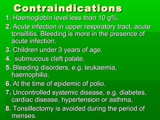 ContraindicationsContraindications
1.1. Haemoglobin level less than 10 g%.Haemoglobin level less than 10 g%.
2.2. Acute infection in upper respiratory tract, acuteAcute infection in upper respiratory tract, acute
tonsillitis. Bleeding is more in the presence oftonsillitis. Bleeding is more in the presence of
acute infection.acute infection.
3.3. Children under 3 years of age.Children under 3 years of age.
4.4. submucous cleft palate.submucous cleft palate.
5.5. Bleeding disorders, e.g. leukaemia,Bleeding disorders, e.g. leukaemia,
haemophilia.haemophilia.
6.6. At the time of epidemic of polio.At the time of epidemic of polio.
7.7. Uncontrolled systemic disease, e.g. diabetes,Uncontrolled systemic disease, e.g. diabetes,
cardiac disease, hypertension or asthma.cardiac disease, hypertension or asthma.
8.8. Tonsillectomy is avoided during the period ofTonsillectomy is avoided during the period of
menses.menses.
 