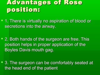 Advantages of RoseAdvantages of Rose
position:position:
 1. There is virtually no aspiration of blood or1. There is virtually no aspiration of blood or
secretions into the airway.secretions into the airway.
 2. Both hands of the surgeon are free. This2. Both hands of the surgeon are free. This
position helps in proper application of theposition helps in proper application of the
Boyles Davis mouth gag.Boyles Davis mouth gag.
 3. The surgeon can be comfortably seated at3. The surgeon can be comfortably seated at
the head end of the patientthe head end of the patient
 