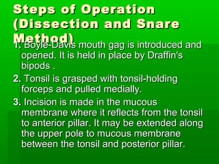 Steps of OperationSteps of Operation
(Dissection and Snare(Dissection and Snare
Method)Method)1.1. Boyle-Davis mouth gag is introduced andBoyle-Davis mouth gag is introduced and
opened. It is held in place by Draffin'sopened. It is held in place by Draffin's
bipods .bipods .
2.2. Tonsil is grasped with tonsil-holdingTonsil is grasped with tonsil-holding
forceps and pulled medially.forceps and pulled medially.
3.3. Incision is made in the mucousIncision is made in the mucous
membrane where it reflects from the tonsilmembrane where it reflects from the tonsil
to anterior pillar. It may be extended alongto anterior pillar. It may be extended along
the upper pole to mucous membranethe upper pole to mucous membrane
between the tonsil and posterior pillar.between the tonsil and posterior pillar.
 