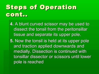Steps of OperationSteps of Operation
cont..cont..
4.4. A blunt curved scissor may be used toA blunt curved scissor may be used to
dissect the tonsil from the peritonsillardissect the tonsil from the peritonsillar
tissue and separate its upper pole.tissue and separate its upper pole.
5.5. Now the tonsil is held at its upper poleNow the tonsil is held at its upper pole
and traction applied downwards andand traction applied downwards and
medially. Dissection is continued withmedially. Dissection is continued with
tonsillar dissector or scissors until lowertonsillar dissector or scissors until lower
pole is reachedpole is reached
 