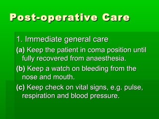 Post-operative CarePost-operative Care
1. Immediate general care1. Immediate general care
(a)(a) Keep the patient in coma position untilKeep the patient in coma position until
fully recovered from anaesthesia.fully recovered from anaesthesia.
(b)(b) Keep a watch on bleeding from theKeep a watch on bleeding from the
nose and mouth.nose and mouth.
(c)(c) Keep check on vital signs, e.g. pulse,Keep check on vital signs, e.g. pulse,
respiration and blood pressure.respiration and blood pressure.
 