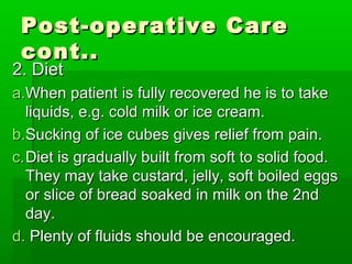 Post-operative CarePost-operative Care
cont..cont..
2. Diet2. Diet
a.a.When patient is fully recovered he is to takeWhen patient is fully recovered he is to take
liquids, e.g. cold milk or ice cream.liquids, e.g. cold milk or ice cream.
b.b.Sucking of ice cubes gives relief from pain.Sucking of ice cubes gives relief from pain.
c.c.Diet is gradually built from soft to solid food.Diet is gradually built from soft to solid food.
They may take custard, jelly, soft boiled eggsThey may take custard, jelly, soft boiled eggs
or slice of bread soaked in milk on the 2ndor slice of bread soaked in milk on the 2nd
day.day.
d.d. Plenty of fluids should be encouraged.Plenty of fluids should be encouraged.
 
