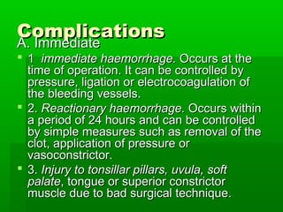 ComplicationsComplications
A. ImmediateA. Immediate
 11 immediate haemorrhage.immediate haemorrhage. Occurs at theOccurs at the
time of operation. It can be controlled bytime of operation. It can be controlled by
pressure, ligation or electrocoagulation ofpressure, ligation or electrocoagulation of
the bleeding vessels.the bleeding vessels.
 2.2. Reactionary haemorrhage.Reactionary haemorrhage. Occurs withinOccurs within
a period of 24 hours and can be controlleda period of 24 hours and can be controlled
by simple measures such as removal of theby simple measures such as removal of the
clot, application of pressure orclot, application of pressure or
vasoconstrictor.vasoconstrictor.
 3.3. Injury to tonsillar pillars, uvula, softInjury to tonsillar pillars, uvula, soft
palatepalate, tongue or superior constrictor, tongue or superior constrictor
muscle due to bad surgical technique.muscle due to bad surgical technique.
 