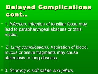 Delayed ComplicationsDelayed Complications
cont..cont..
 1.1. Infection.Infection. Infection of tonsillar fossa mayInfection of tonsillar fossa may
lead to parapharyngeal abscess or otitislead to parapharyngeal abscess or otitis
media.media.
 2.2. Lung complications.Lung complications. Aspiration of blood,Aspiration of blood,
mucus or tissue fragments may causemucus or tissue fragments may cause
atelectasis or lung abscess.atelectasis or lung abscess.
 3.3. Scarring in soft palate and pillarsScarring in soft palate and pillars..
 