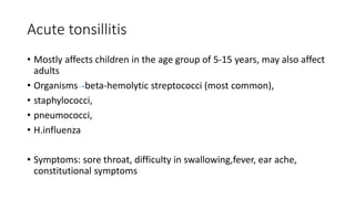Acute tonsillitis
• Mostly affects children in the age group of 5-15 years, may also affect
adults
• Organisms beta-hemolytic streptococci (most common),
• staphylococci,
• pneumococci,
• H.influenza
• Symptoms: sore throat, difficulty in swallowing,fever, ear ache,
constitutional symptoms
 