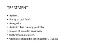 TREATMENT
• Bed rest
• Plenty of oral fluids
• Analgesics
• Antimicrobial therapy penicillin
• In case of penicillin sensitivity
• erythromycin are given.
• Antibiotics should be continued for 7-10days
 