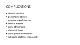 COMPLICATIONS
• chronic tonsillitis
• peritonsillar abscess
• parapharyngeal abscess
• cervical abscess
• acute otitis media
• rheumatic fever
• acute glomerulo nephritis
• sub acute bacterial endocarditis
 