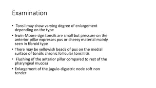 Examination
• Tonsil may show varying degree of enlargement
depending on the type
• Irwin-Moore sign tonsils are small but pressure on the
anterior pillar expresses pus or cheesy material mainly
seen in fibroid type
• There may be yellowish beads of pus on the medial
surface of tonsils chronic follicular tonsillitis
• Flushing of the anterior pillar compared to rest of the
pharyngeal mucosa
• Enlargement of the jugulo-digastric node soft non
tender
 