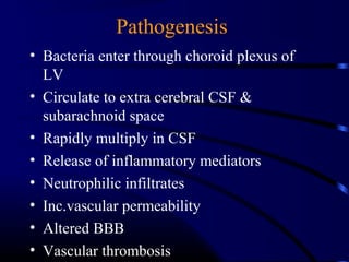 Pathogenesis
• Bacteria enter through choroid plexus of
LV
• Circulate to extra cerebral CSF &
subarachnoid space
• Rapidly multiply in CSF
• Release of inflammatory mediators
• Neutrophilic infiltrates
• Inc.vascular permeability
• Altered BBB
• Vascular thrombosis
 
